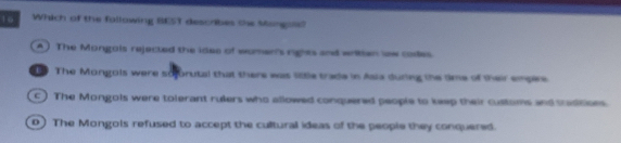 1o Which of the following BEST descrbes the Mongals?
A) The Mongois rejected the idee of women's rights and writen low codes
The Mongois were soforutal that there was little trade in Asia during the time of their empere
c) The Mongols were tolerant rulers who allowed conquered people to keep their customs and tasitions.
D The Mongols refused to accept the cultural ideas of the people they conquered.