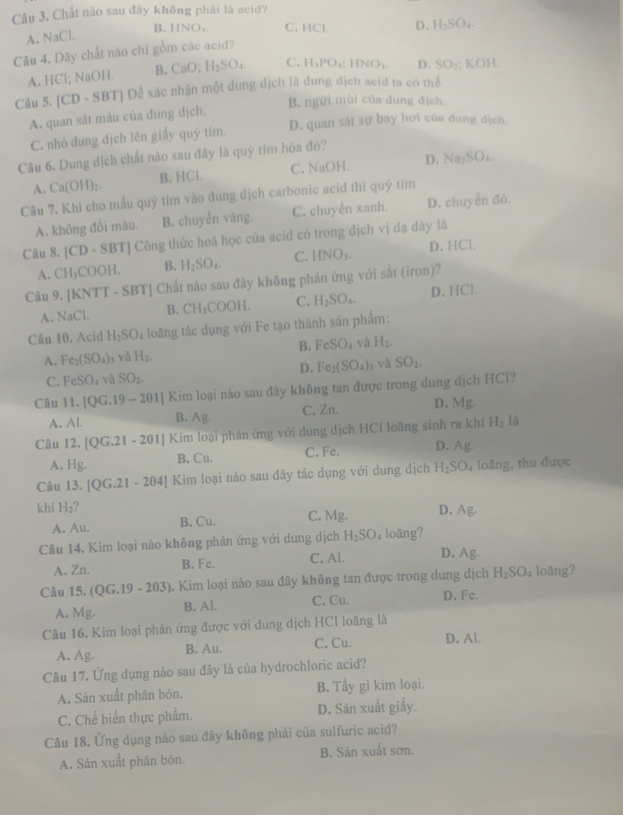 Chất nào sau đây không phải là acid?
A. NaCl. B. HNO_1.
C. HCl.
D.
Câu 4. Dãy chất nào chỉ gồm các acid? H_2SO_4.
A. HCl; NaOH. B. CaO;H_2SO_4. C. H_1PO_4;HNO_1. D. SO_2: KOH
Câu 5. [CD - S BT | Để xác nhận một dung dịch là dung địch aciđ ta có thể
B. ngửi mùi của dung dịch.
A. quan sát màu của dung dịch.
C. nhỏ dung dịch lên giấy quỳ tím. D. quan sát sự bay hơi của dung địch.
Câu 6. Dung dịch chất nào sau đây là quỹ tím hóa đô?
A. Ca(OH)_2. B. HCl. C. NaOH. D. Na_2SO_4.
Câu 7, Khi cho mẫu quỳ tím vào dung địch carbonic acid thì quỳ tím
A. không đối màu. B. chuyến vàng. C. chuyền xanh. D. chuyển đỏ.
Câu 8. [CD-SBT] Công thức hoá học của acid có trong dịch vị dạ dày là
A. CH_3COOH. B. H_2SO_4. C. HNO_3. D. HCl.
Câu 9. [KNT T-SBT| Chất nào sau đây không phản ứng với sắt (iron)?
A. NaCl.
B. CH_3COOH. C. H_2SO_4. D, HCl.
Câu 10. Acid H_2SO_4 loãng tác dụng với Fe tạo thành sản phẩm:
A. Fe_2(SO_4) j và H_2. B. FeSO_4 và H_2.
D. Fe_2(SO_4)_3 và SO_2.
C. FeSO_4 và SO_2.
Câu 11 [QG.19-201] Kim loại nào sau đây không tan được trong dung dịch HCl?
A. Al. B. Ag. C. Zn. D. Mg.
Câu 12. [QG.21-201] Kim loại phản ứng với dung dịch HCl loãng sinh ra khí H_2 là
A. Hg. B. Cu. C. Fe.
D. Ag
Câu 13.[QG.21-204] Kim loại nảo sau đây tác dụng với dung dịch H_2SO 4 loãng, thu được
khí H_2 ?
A. Au. B. Cu. C. Mg. D. Ag.
Câu 14. Kim loại nào không phản ứng với dung dịch H_2SO_4 loãng?
A. Zn. B. Fe. C. Al.
D. Ag.
Câu 15. (QG.19-203). Kim loại nào sau đây không tan được trong dung dịch H_2SO_4 loãng?
A. Mg. C. Cu. D. Fe.
B. Al.
Câu 16. Kim loại phản ứng được với dung dịch HCl loãng là
A. Ag. B. Au. C. Cu.
D. Al.
Câu 17. Ứng dụng nào sau đây là của hydrochloric acid?
A. Sản xuất phân bón. B. Tẩy gỉ kim loại.
C. Chế biến thực phẩm. D. Sân xuất giấy.
Câu 18. Ứng dụng nào sau đây không phải của sulfuric acid?
A. Sản xuất phân bón. B. Sản xuất sơn.