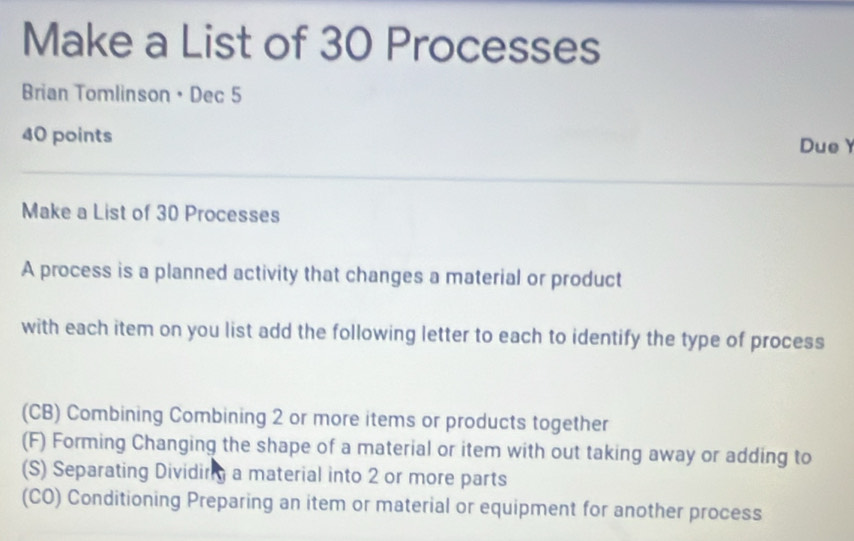 Make a List of 30 Processes
Brian Tomlinson • Dec 5
40 points Due
Make a List of 30 Processes
A process is a planned activity that changes a material or product
with each item on you list add the following letter to each to identify the type of process
(CB) Combining Combining 2 or more items or products together
(F) Forming Changing the shape of a material or item with out taking away or adding to
(S) Separating Dividing a material into 2 or more parts
(CO) Conditioning Preparing an item or material or equipment for another process