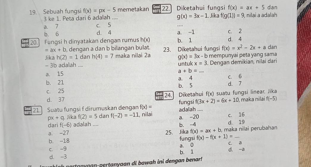 Sebuah fungsi f(x)=px-5 memetakan HOTS 22. Diketahui fungsi f(x)=ax+5 dan
g(x)=3x-1
3 ke 1. Peta dari 6 adalah .... . Jika f(g(1))=9 , nilai a adalah
a. 7 c. 5
_
b. 6 d. 4 a. -1 c. 2
20. Fungsi h dinyatakan dengan rumus h(x) b. 1 d. 4
=ax+b , dengan a dan b bilangan bulat. 23. Diketahui fungsi f(x)=x^2-2x+a dan
Jika h(2)=1 dan h(4)=7 maka nilai 2a g(x)=3x-b mempunyai peta yang sama
- 3b adalah .... untuk x=3. Dengan demikian, nilai dari
a. 15
a+b=... _
b. 21 a. 4 C. 6
c. 25 b. 5
d. 7
d. 37 24. Diketahui f(x) suatu fungsi linear. Jika
OT
f(3x+2)=6x+10 , maka nilai f(-5)
21. Suatu fungsi f dirumuskan dengan f(x)= fungsi adalah ....
px+q. Jika f(2)=5 dan f(-2)=-11 , nilai a. -20 c. 16
dari f(-6) adalah .... b. -4 d. 19
a. -27 25. Jika f(x)=ax+b , maka nilai perubahan
b. -18 fungsi f(x)-f(x+1)= _
a. 0
c. a
c. -9 b. 1 d. -a
d. -3
h n o an y a an- pertanyaan di bawah ini dengan b enar !