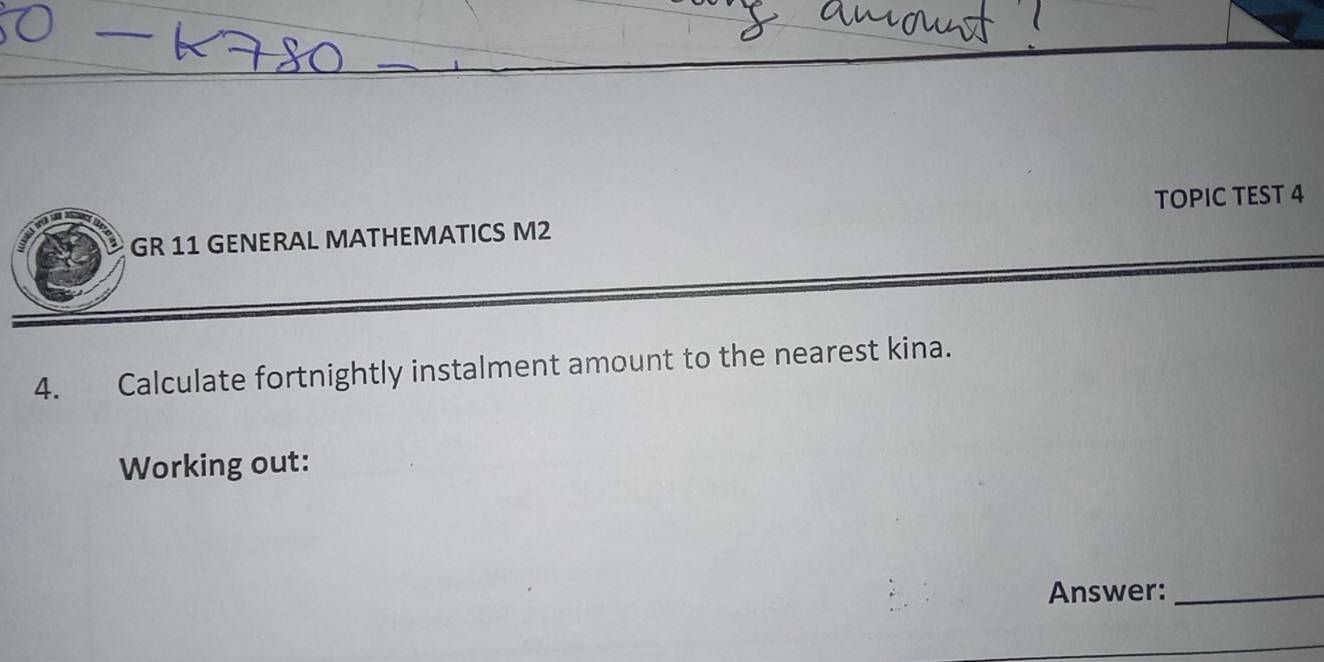 TOPIC TEST 4 
GR 11 GENERAL MATHEMATICS M2 
4. Calculate fortnightly instalment amount to the nearest kina. 
Working out: 
Answer:_