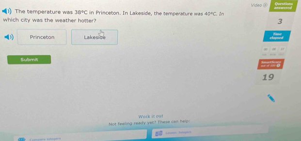 Video ⑤ Questions 
The temperature was 38°C in Princeton. In Lakeside, the temperature was 40°C. In answered 
which city was the weather hotter? 3
D Princeton Lakeside Time 
clapsed
77
Submit 
out of 100 ? SmartScore 
19 
Work it out 
Not feeling ready yet? These can help: 
Compare integers Lessan: Integers