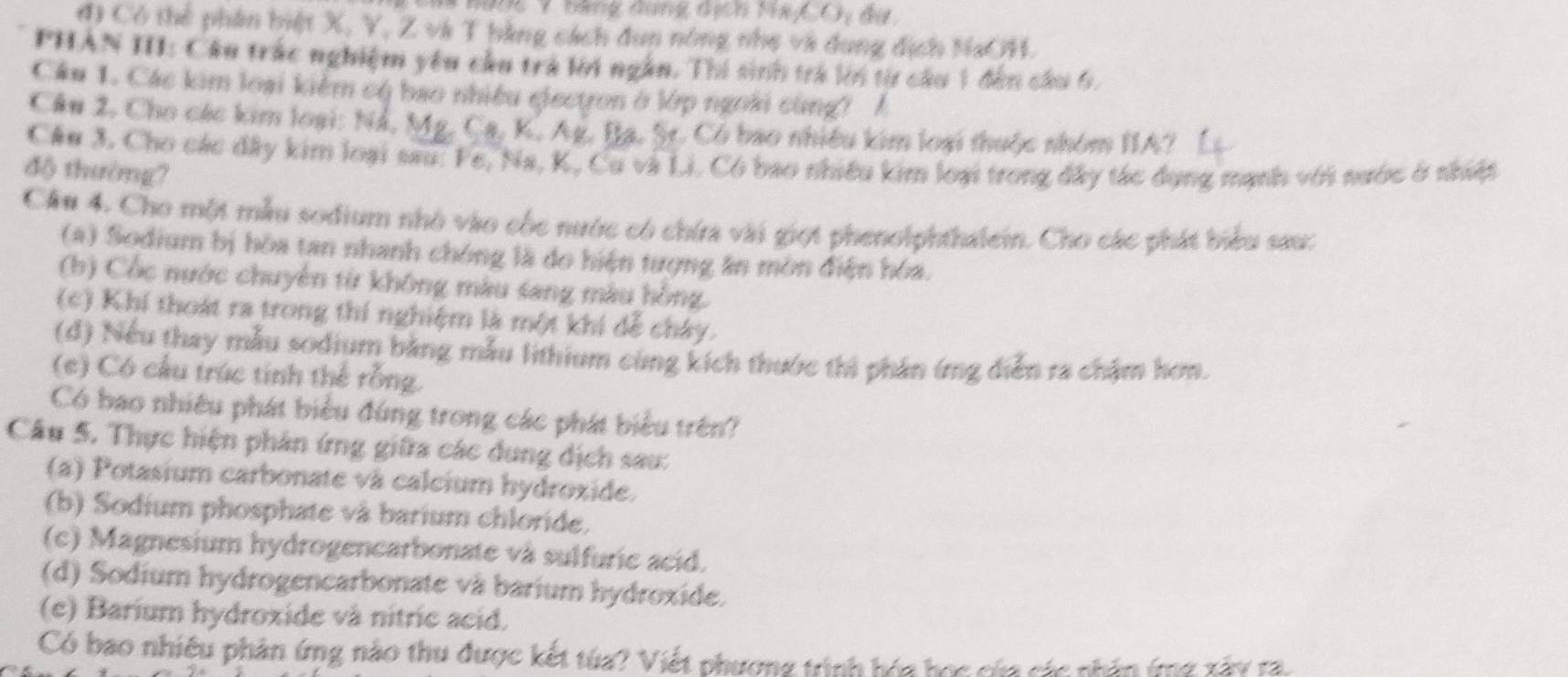 9ợ6 7 bằng đụng địch Na_,C)_y du
đ) Có thể phân biệt X, Y, Z và T bằng cách đun nông nhẹ và dụng địch NaOH.
PHAN III: Câu trác nghiệm yêu cầu trà lờới ngắn. Thí sinh trả lới từ câu 1 đến cầu 6.
Cầu 1. Các kim loại kiểm cộ bao nhiều electron ở lớp ngoài cùng? A
Câu 2, Cho các kim loại: Nổ, Mg. 6 phi _2 K. Ag. Bạ, St. Có bao nhiều kim loại thuộc nhóm IIA?
Câu 3, Cho các đây kim loại sau: Fe, Na, K, Cu và Li. Có bao nhiều kim loại trong đây tác dụng mạnh với sước ở nhiệp
độ thường?
Cầu 4. Cho một mẫu sodium nhỏ vào cốc nước có chứa vài giọt phenolphthalein. Cho các phát biểu sau:
(a) Sodium bị hòa tan nhanh chóng là do hiện tượng ăn mòn điện hóa.
(b) Cốc nước chuyên từ không màu sang màu hồng.
(c) Khí thoát ra trong thí nghiệm là một khí dể cháy.
(d) Nếu thay mẫu sodium bằng mẫu lithium cùng kích thước thì phân ứng diễn ra chặm hơn.
(e) Có cầu trúc tinh thể rỗng.
Có bao nhiêu phát biểu đúng trong các phát biểu trên?
Câu 5. Thực hiện phân ứng giữa các dung dịch sau:
(a) Potasium carbonate và calcium hydroxide.
(b) Sodium phosphate và barium chloride,
(c) Magnesium hydrogencarbonate và sulfuric acid.
(d) Sodium hydrogencarbonate và barium hydroxide.
(e) Barium hydroxide và nitrie acid.
Có bao nhiệu phân ứng nào thu được kết túa? Viết phương trình bóa học của các nhân (g xây ra.