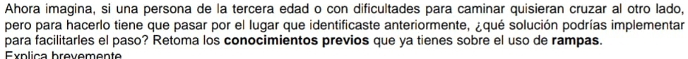 Ahora imagina, si una persona de la tercera edad o con dificultades para caminar quisieran cruzar al otro lado, 
pero para hacerlo tiene que pasar por el lugar que identificaste anteriormente, ¿qué solución podrías implementar 
para facilitarles el paso? Retoma los conocimientos previos que ya tienes sobre el uso de rampas. 
Eypliça brevemente