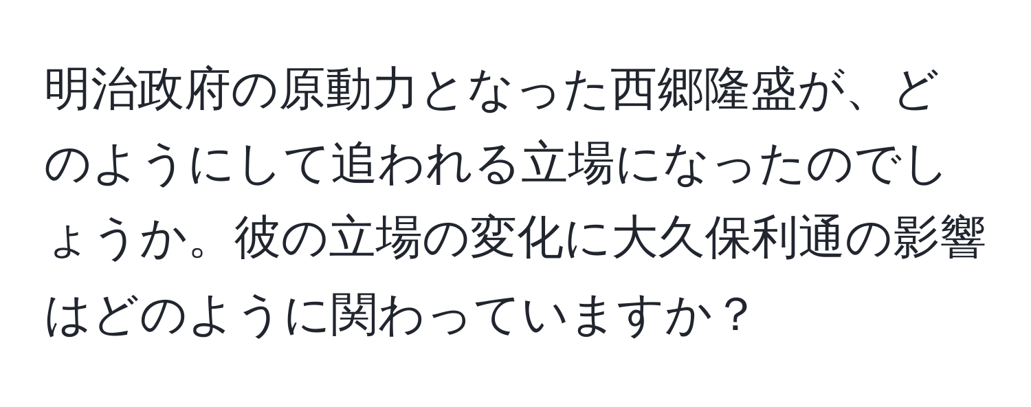 明治政府の原動力となった西郷隆盛が、どのようにして追われる立場になったのでしょうか。彼の立場の変化に大久保利通の影響はどのように関わっていますか？