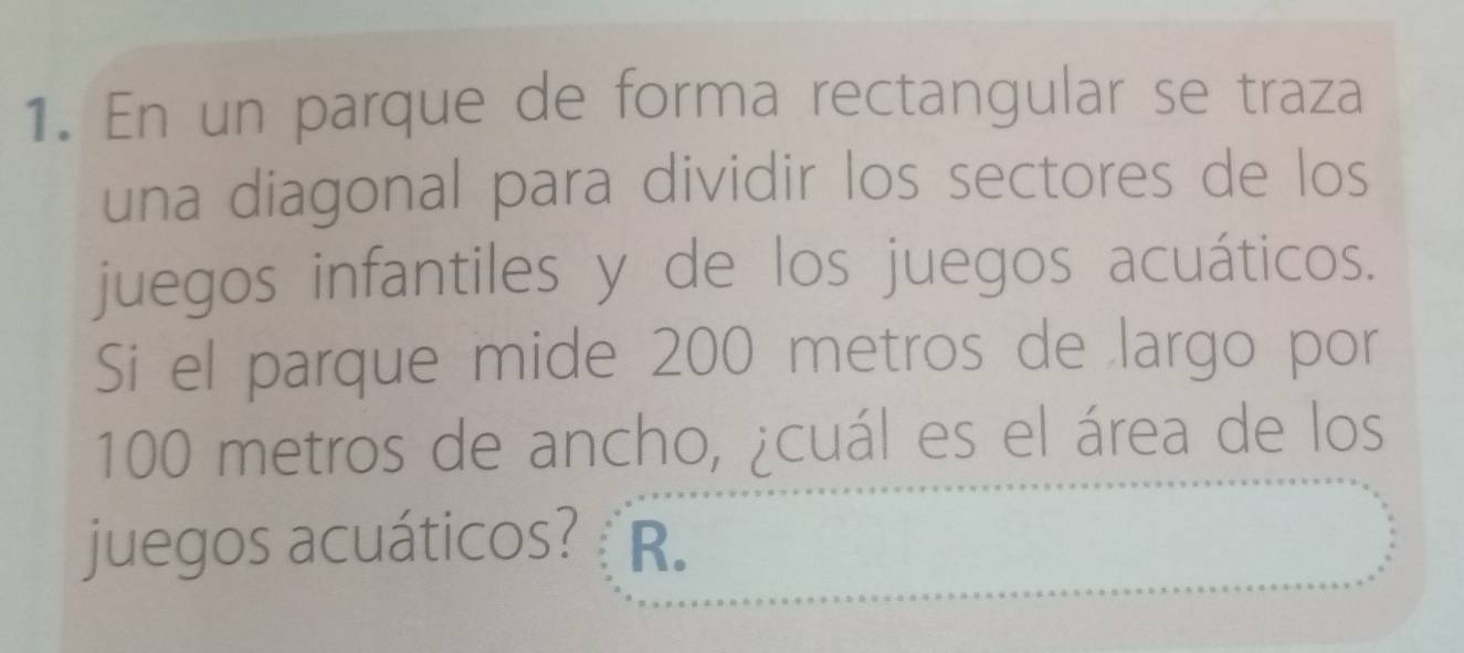 En un parque de forma rectangular se traza 
una diagonal para dividir los sectores de los 
juegos infantiles y de los juegos acuáticos. 
Si el parque mide 200 metros de largo por
100 metros de ancho, ¿cuál es el área de los 
juegos acuáticos? R.