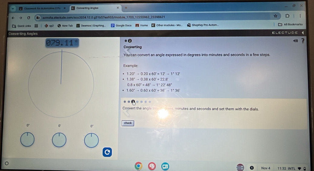 Clesswork for Autorative 2 Po Converting Angles × ÷ 
C szmvha.electude.com/sco2024.12.0.g31b57ea955/module_1703_12255962_23398621 
Quick Links sp2 New Tab Desmos | Graphing... Google Docs Home Oher modulea - M a ShopKey Pro Autom... All Bookmarks 
Converting Angles Electude 
079.11° 
-40 
Converting 
You can convert an angle expressed in degrees into minutes and seconds in a few steps. 
Example:
1.20°to 0.20* 60'=12'to 1°12'
1.38°to 0.38* 60'=22.8°
0.8* 60°=48°to 1°22'48°
1.60°to 0.60* 60'=36'to 1°36'
Convert the angle into derrees, minutes and seconds and set them with the dials. 
check 
0' 0°
Nov 4 11:32 INTL