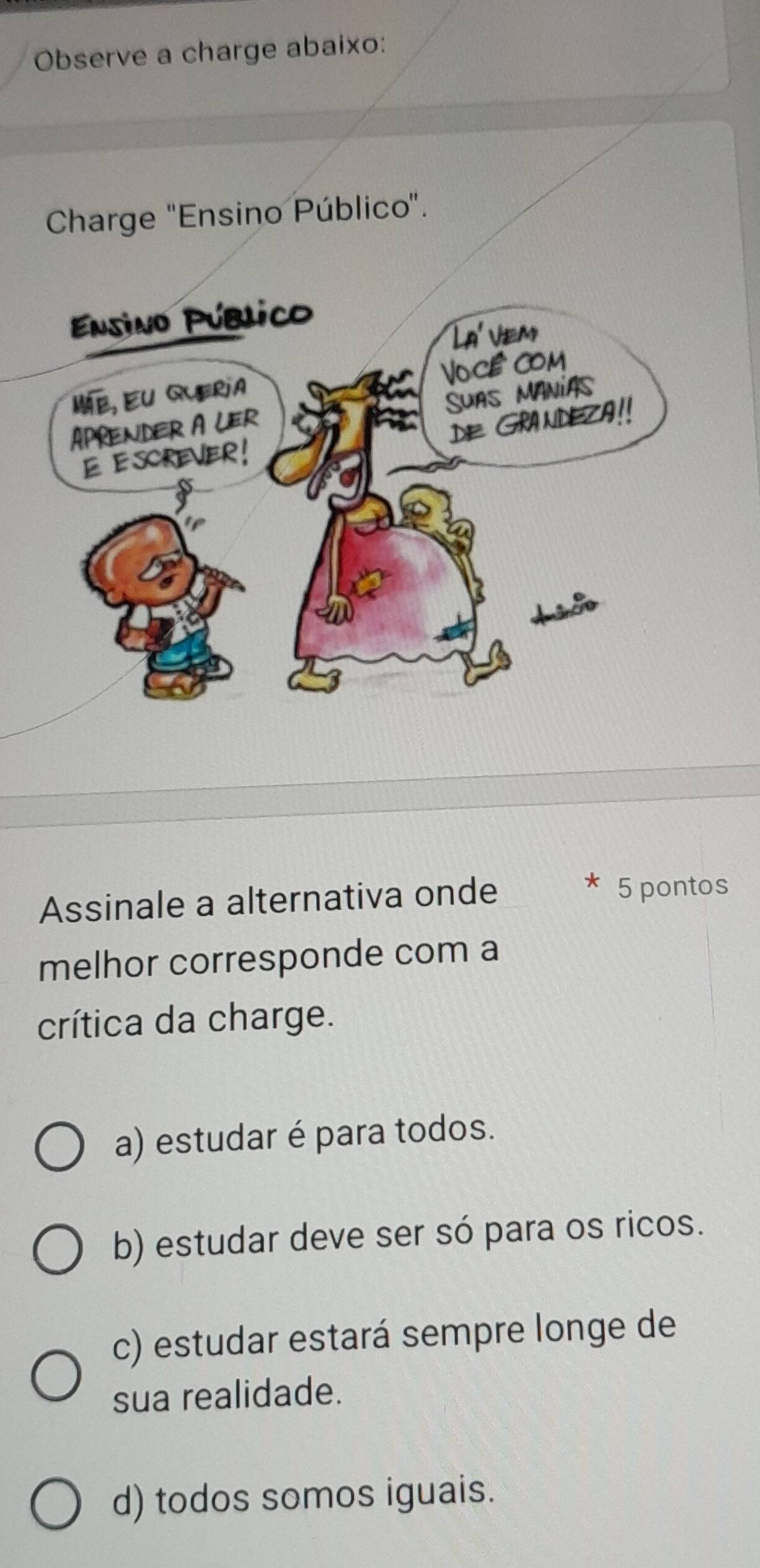 Observe a charge abaixo:
Charge "Ensino Público".
Assinale a alternativa onde 5 pontos
melhor corresponde com a
crítica da charge.
a) estudar é para todos.
b) estudar deve ser só para os ricos.
c) estudar estará sempre longe de
sua realidade.
d) todos somos iguais.