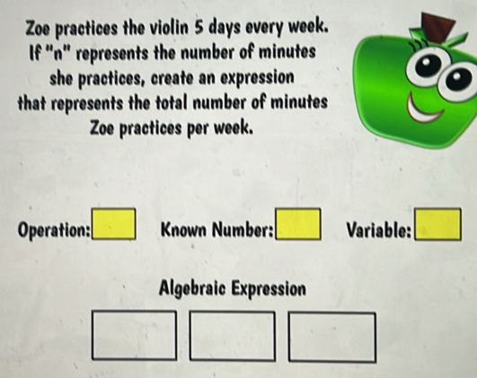 Zoe practices the violin 5 days every week. 
If "n" represents the number of minutes
she practices, create an expression 
that represents the total number of minutes
Zoe practices per week. 
Operation: □ Known Number: □ Variable: □ 
Algebraic Expression 
□ 
(□)^(·) 
□ 