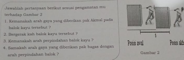 Jawablah pertanyaan berikut sesuai pengamatan mu 
terhadap Gambar 2 
1. Kemanakah arah gaya yang diberikan pak Akmal pada 
balok kayu tersebut ? 
2. Bergerak kah balok kayu tersebut ? 
3. Kemanakah arah perpindahan balok kayu ? 
4. Samakah arah gaya yang diberikan pak bagas dengan Posisi al Posisı akh 
arah perpindahan balok ? Gambar 2