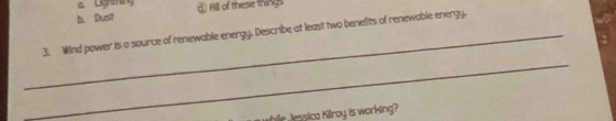 a. Lightning
b. Dust d All of these things
_3. Wind power is a source of renewable energy. Describe at least two benefits of renewable energy.
_
while Jessica Kilroy is working?