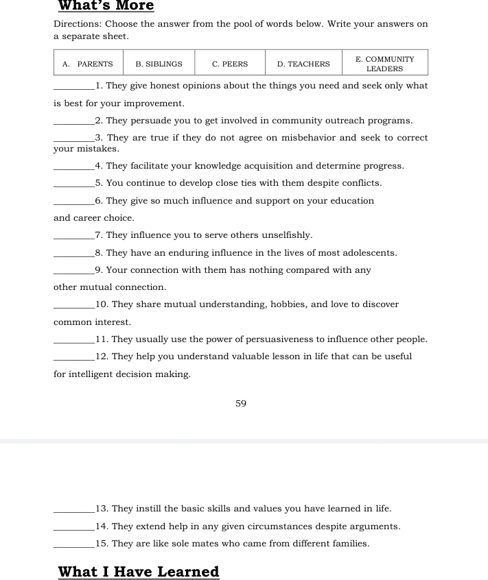 What's More 
Directions: Choose the answer from the pool of words below. Write your answers on 
a separate sheet. 
_1. They give honest opinions about the things you need and seek only what 
is best for your improvement. 
_2. They persuade you to get involved in community outreach programs. 
_3. They are true if they do not agree on misbehavior and seek to correct 
your mistakes. 
_4. They facilitate your knowledge acquisition and determine progress. 
_5. You continue to develop close ties with them despite conflicts. 
_6. They give so much influence and support on your education 
and career choice. 
_7. They influence you to serve others unselfishly. 
_8. They have an enduring influence in the lives of most adolescents. 
_9. Your connection with them has nothing compared with any 
other mutual connection. 
_10. They share mutual understanding, hobbies, and love to discover 
common interest. 
_11. They usually use the power of persuasiveness to influence other people. 
_12. They help you understand valuable lesson in life that can be useful 
for intelligent decision making. 
59 
_13. They instill the basic skills and values you have learned in life. 
_14. They extend help in any given circumstances despite arguments. 
_15. They are like sole mates who came from different families. 
What I Have Learned