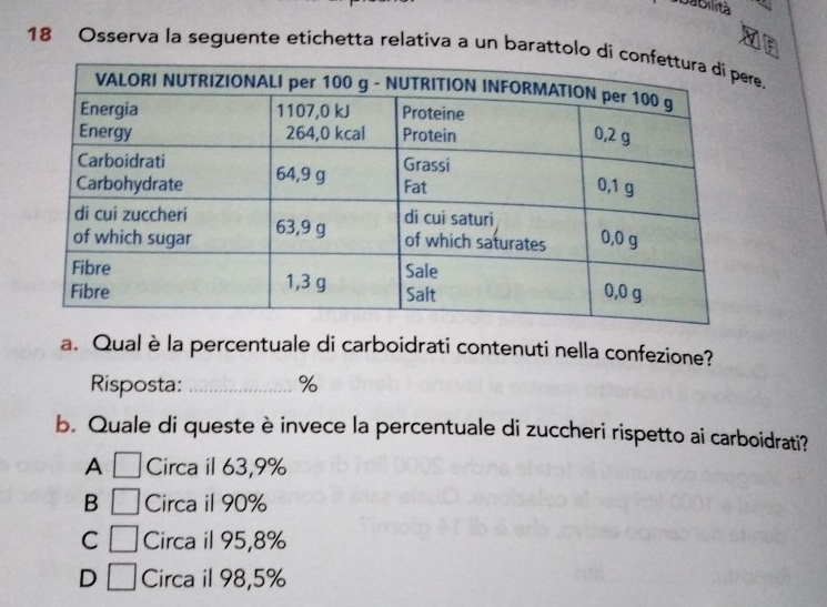 Jabilrtà
18 Osserva la seguente etichetta relativa a un barattolo de.
a. Qual è la percentuale di carboidrati contenuti nella confezione?
Risposta: _ %
b. Quale di queste è invece la percentuale di zuccheri rispetto ai carboidrati?
A □ Circa il 63,9%
B □ Circa il 90%
C □ Circa il 95,8%
D □ Circa il 98,5%