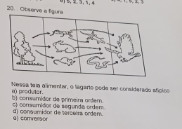 0] 5, 2, 3, 1, 4
20. . Observe a figura
a) produtor. Nessa teia alimentar, o lagarto pode ser considerado alípico
b) consumidor de primeira ordem.
c) consumidor de segunda ordem.
e) conversor d) consumidor de terceira ordem.