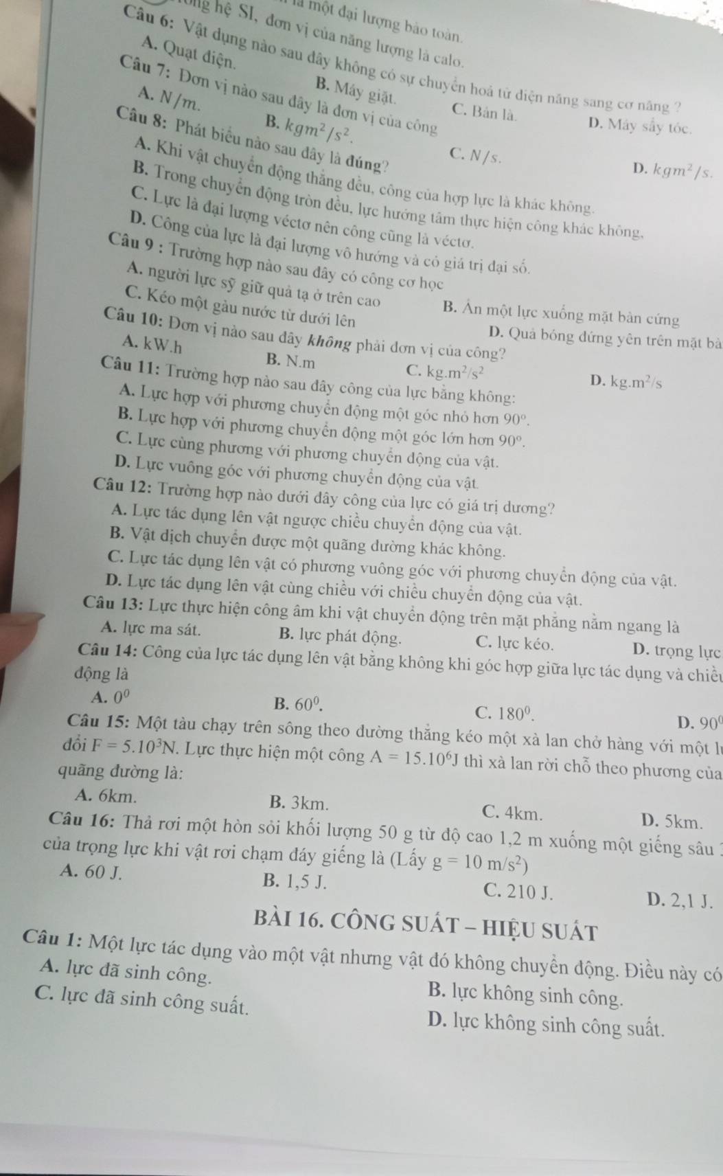 là một đại lượng bào toàn
SUlg hệ SI, đơn vị của năng lượng là calo.
A. Quạt điện.
Câu 6: Vật dụng nào sau dây không có sự chuyển hoà tử điện năng sang cơ năng
B. Máy giặt.
Câu 7: Đơn vị nào sau đây là đơn vị của công
A. N /m. B. kgm^2/s^2.
C. Bản là. D. Máy sẩy tóc.
Câu 8: Phát biểu nào sau đây là đúng?
C. N / s .
D. kgm^2/s.
A. Khi vật chuyển động thắng đều, công của hợp lực là khác không
B. Trong chuyển động tròn đều, lực hướng tâm thực hiện công khác không,
C. Lực là đại lượng véctơ nên công cũng là véctơ.
D. Công của lực là đại lượng vô hướng và có giá trị đại số,
Câu 9 : Trường hợp nào sau đây có công cơ học
A. người lực sỹ giữ quả tạ ở trên cao B. Án một lực xuống mặt bàn cứng
C. Kéo một gầu nước từ dưới lên
Câu 10: Đơn vị nào sau đây không phải đơn vị của công?
D. Quả bóng đứng yên trên mặt bà
A. kW.h
B. N.m
C. kg.m^2/s^2
Câu 11: Trường hợp nào sau đây công của lực bằng không:
D. kg.m^2/ 、
A. Lực hợp với phương chuyển động một góc nhỏ hơn 90°.
B. Lực hợp với phương chuyển động một góc lớn hơn 90°.
C. Lực cùng phương với phương chuyển động của vật.
D. Lực vuông góc với phương chuyển động của vật
Câu 12: Trường hợp nào dưới đây công của lực có giá trị dương?
A. Lực tác dụng lên vật ngược chiều chuyển động của vật.
B. Vật dịch chuyển được một quãng dường khác không.
C. Lực tác dụng lên vật có phương vuông góc với phương chuyển động của vật.
D. Lực tác dụng lên vật cùng chiều với chiều chuyển động của vật.
Câu 13: Lực thực hiện công âm khi vật chuyển động trên mặt phăng nằm ngang là
A. lực ma sát. B. lực phát động. C. lực kéo. D. trọng lực
Câu 14: Công của lực tác dụng lên vật bằng không khi góc hợp giữa lực tác dụng và chiều
động là
A. 0^0
B. 60^0.
C. 180^0. D. 90
Câu 15: Một tàu chạy trên sông theo đường thắng kéo một xà lan chở hàng với một lý
đổi F=5.10^3N *  Lực thực hiện một công A=15.10^6J thì xà lan rời chỗ theo phương của
quãng đường là:
A. 6km. B. 3km. C. 4km.
D. 5km.
Câu 16: Thả rơi một hòn sỏi khối lượng 50 g từ độ cao 1,2 m xuống một giếng sâu 1
của trọng lực khi vật rơi chạm đáy giếng là (Lấy g=10m/s^2)
A. 60 J. B. 1,5 J. C. 210 J. D. 2,1 J.
bài 16. cônG sUát - hiệU suát
Câu 1: Một lực tác dụng vào một vật nhưng vật đó không chuyền động. Điều này có
A. lực đã sinh công. B. lực không sinh công.
C. lực đã sinh công suất.
D. lực không sinh công suất.