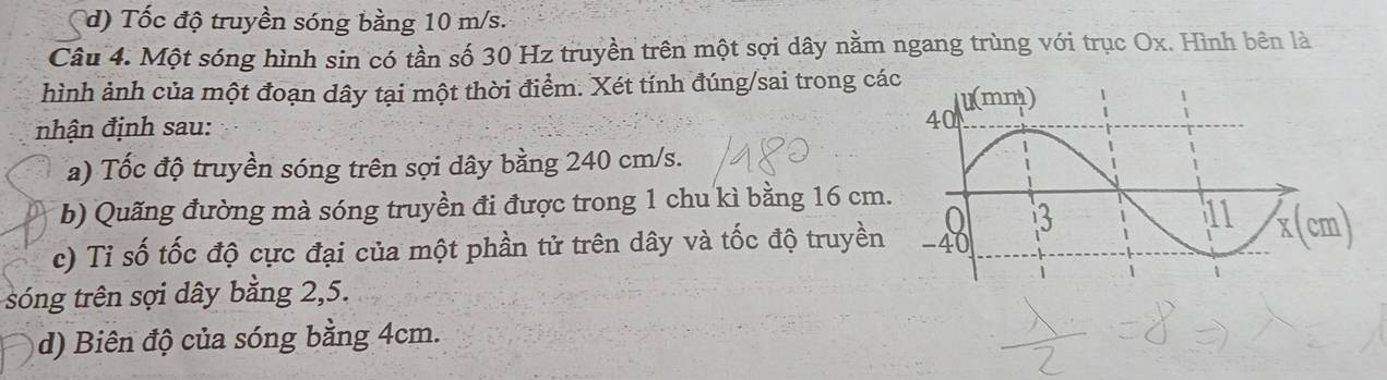 d) Tốc độ truyền sóng bằng 10 m/s.
Câu 4. Một sóng hình sin có tần số 30 Hz truyền trên một sợi dây nằm ngang trùng với trục Ox. Hình bên là
hình ảnh của một đoạn dây tại một thời điểm. Xét tính đúng/sai trong cá
nhận định sau:
a) Tốc độ truyền sóng trên sợi dây bằng 240 cm/s.
b) Quãng đường mà sóng truyền đi được trong 1 chu kì bằng 16 cm.
x (cm)
c) Tỉ số tốc độ cực đại của một phần tử trên dây và tốc độ truyền
sóng trên sợi dây bằng 2, 5.
d) Biên độ của sóng bằng 4cm.