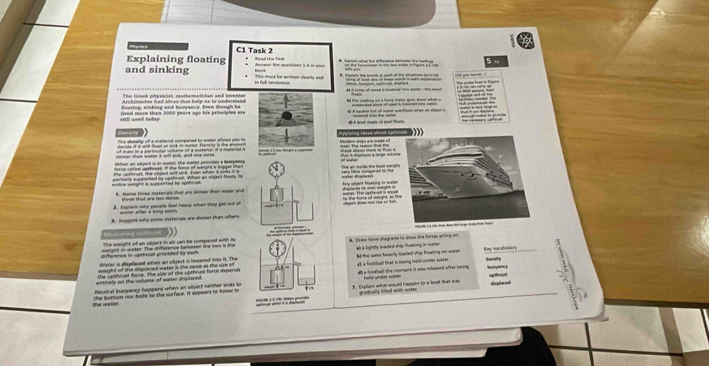 C1 Task 2
Explaining floating * Read the Text Answer the questions 1-6 in you
5 14
and sinking This must be written clearly and book
in full sentences 
The Greek physicist, mathematician and inventos
Archimedes had ideas that help us to understand
foating, sinking and buoyancy. Even though he
still used today. lived more than 2000 years ago his principles are
* Cetades aae atim ohen e séer in C 
# A bral made of stwel Boats
Density Applying ideas about upt
Modern ships are made of
censer than water it will sink, and vice versa Eer 2 5 the erant is spented 
very little compared to the The air inside the boat weig
$. Name three materials that are denser than water and
three that are less deme.
2. Explain why people feet heavy when they get out of 
water after a long swim.
3. Suggest why some materials are denser than others.
Me -unng tpthes
The weight of an object in air can be compared with its 
difference in upthrust provided by each 6. Draw force diagrams to show the forces acting on
weight in water. The difference between the two is the
Water is displaced when an object is lowered into it. The a) a lightly loaded ship floating in water
desuity
weight of the displeced water is the same as the size of b) the same heavily loaded ship floating on water Key vocabulary
entirely on the volume of water displaced e) a football that is being held under water
the upthrust force. The size of the upthruss force depends
held under water 
Neutral buoyancy happens when an object neither sinks to d) a football the moment it was released after being buoyancy
7. Explan what would happen to a boat that wa upthwust displaced
gradually filled with water.
the water the bottom nor bobs to the surface. It appears to hover in