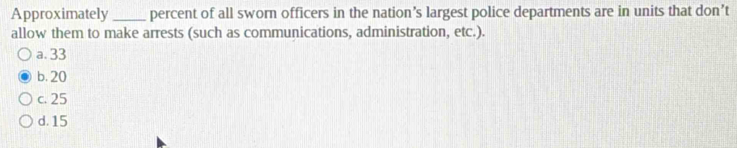 Approximately _percent of all sworn officers in the nation’s largest police departments are in units that don’t
allow them to make arrests (such as communications, administration, etc.).
a. 33
b. 20
c. 25
d. 15