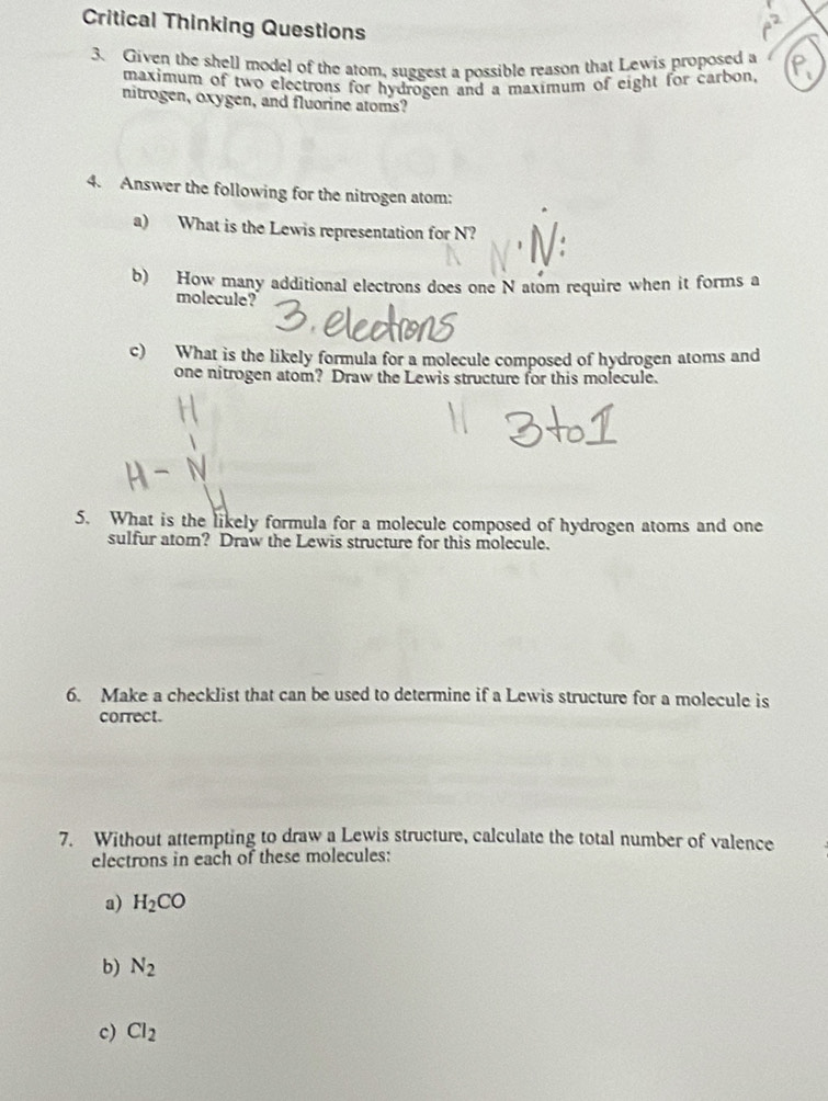 Critical Thinking Questions 
3. Given the shell model of the atom, suggest a possible reason that Lewis proposed a 
maximum of two electrons for hydrogen and a maximum of eight for carbon, 
nitrogen, oxygen, and fluorine atoms? 
4. Answer the following for the nitrogen atom: 
a) What is the Lewis representation for N? 
b) How many additional electrons does one N atom require when it forms a 
molecule? 
c) What is the likely formula for a molecule composed of hydrogen atoms and 
one nitrogen atom? Draw the Lewis structure for this molecule. 
5. What is the likely formula for a molecule composed of hydrogen atoms and one 
sulfur atom? Draw the Lewis structure for this molecule. 
6. Make a checklist that can be used to determine if a Lewis structure for a molecule is 
correct. 
7. Without attempting to draw a Lewis structure, calculate the total number of valence 
electrons in each of these molecules: 
a) H_2CO
b) N_2
c) Cl_2