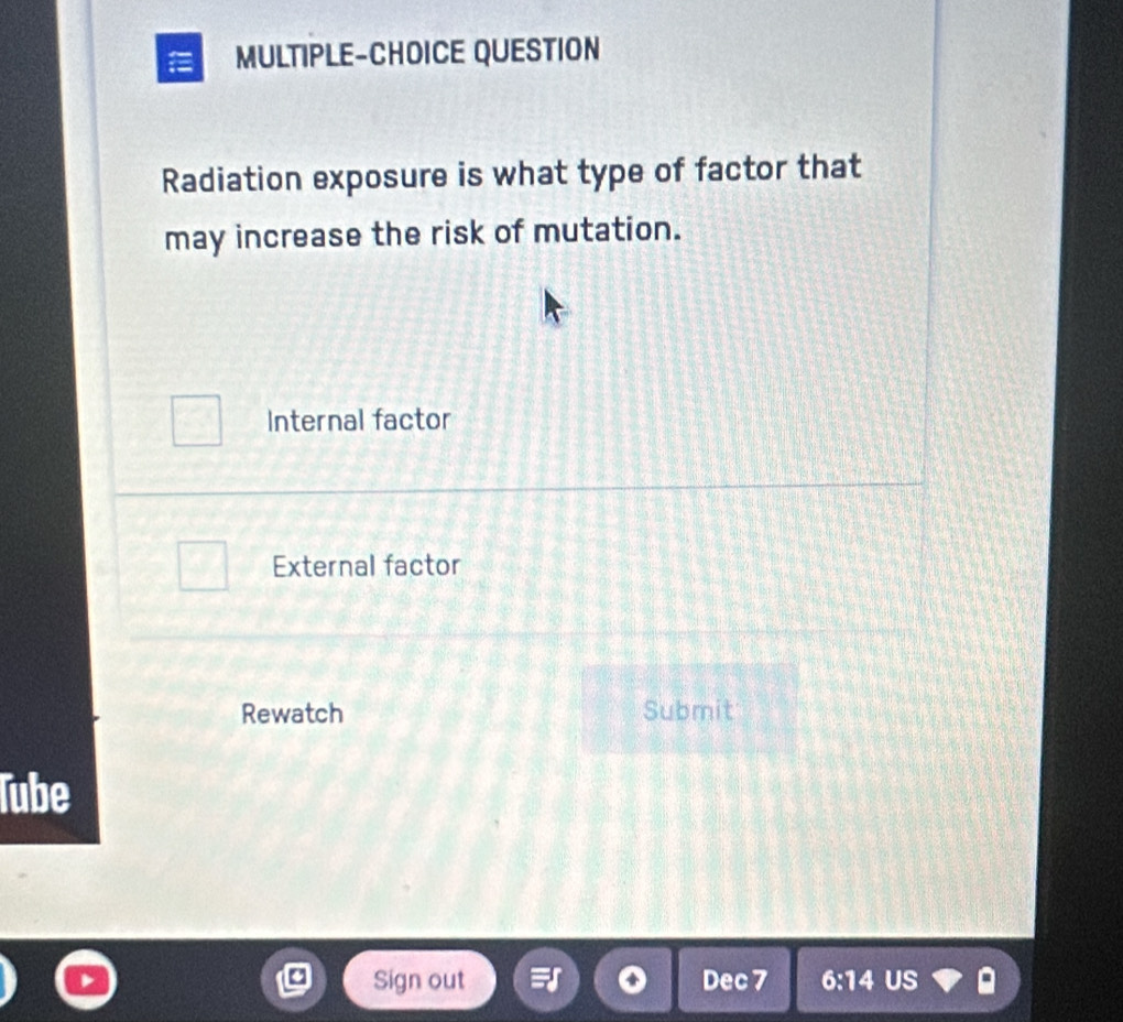 MULTIPLE-CHOICE QUESTION
Radiation exposure is what type of factor that
may increase the risk of mutation.
Internal factor
External factor
Rewatch Submit
Tube
Sign out Dec 7 6:14 US