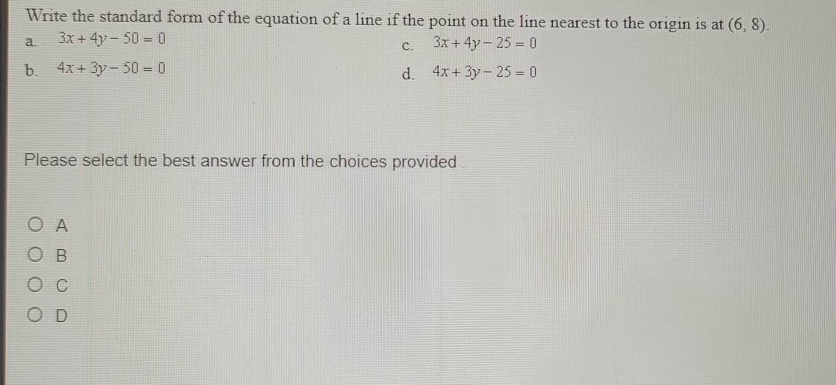 Write the standard form of the equation of a line if the point on the line nearest to the origin is at (6,8).
a. 3x+4y-50=0
C. 3x+4y-25=0
b. 4x+3y-50=0 4x+3y-25=0
d.
Please select the best answer from the choices provided
A
B
C
D