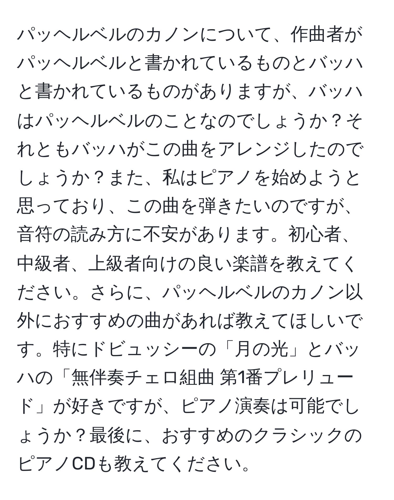 パッヘルベルのカノンについて、作曲者がパッヘルベルと書かれているものとバッハと書かれているものがありますが、バッハはパッヘルベルのことなのでしょうか？それともバッハがこの曲をアレンジしたのでしょうか？また、私はピアノを始めようと思っており、この曲を弾きたいのですが、音符の読み方に不安があります。初心者、中級者、上級者向けの良い楽譜を教えてください。さらに、パッヘルベルのカノン以外におすすめの曲があれば教えてほしいです。特にドビュッシーの「月の光」とバッハの「無伴奏チェロ組曲 第1番プレリュード」が好きですが、ピアノ演奏は可能でしょうか？最後に、おすすめのクラシックのピアノCDも教えてください。