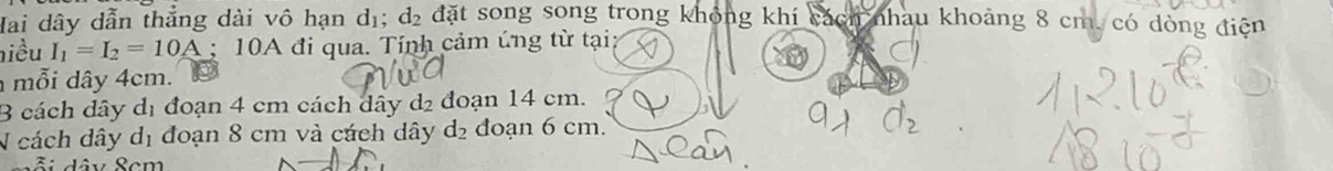 Hai dây dẫn thẳng dài vô hạn dị; d_2 đặt song song trong không khí cách nhau khoảng 8 cm, có dòng điện
hiều I_1=I_2=10A; 10A đi qua. Tính cảm úng từ tại
mỗi dây 4cm.
3 cách dây dị đoạn 4 cm cách dây d2 đoạn 14 cm.
N cách dây dị đoạn 8 cm và cách dây d_2 đoạn 6 cm.
S â v Sem