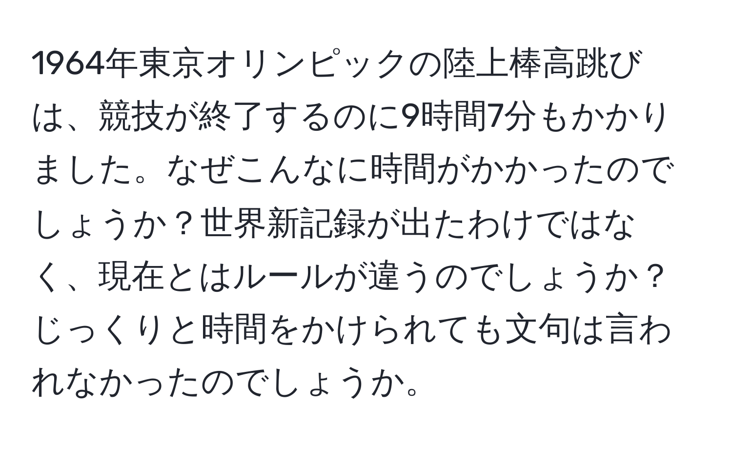 1964年東京オリンピックの陸上棒高跳びは、競技が終了するのに9時間7分もかかりました。なぜこんなに時間がかかったのでしょうか？世界新記録が出たわけではなく、現在とはルールが違うのでしょうか？じっくりと時間をかけられても文句は言われなかったのでしょうか。