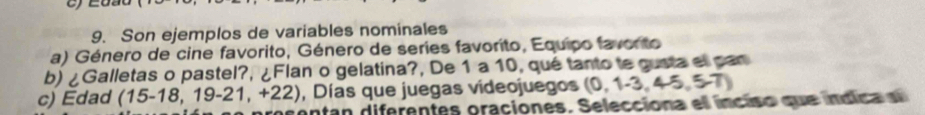 Son ejemplos de variables nominales 
a) Género de cine favorito, Género de series favorito, Equipo favorto 
b) ¿Galletas o pastel?, ¿Flan o gelatina?, De 1 a 10, qué tanto te gusta el pan 
, Días que juegas videojuegos (0,1-3,4-5,5-7)
c) Edad (15-18,19-21,+22) ontan diferentes oraciones. Selecciona el inciso que indica d