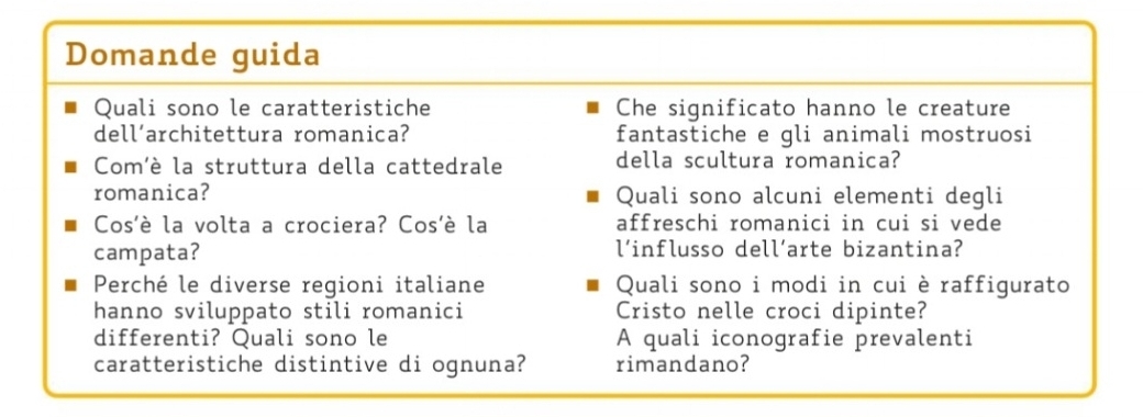 Domande guida 
Quali sono le caratteristiche Che significato hanno le creature 
dell’architettura romanica? fantastiche e gli animali mostruosi 
Com'è la struttura della cattedrale della scultura romanica? 
romanica? Quali sono alcuni elementi degli 
Cos'è la volta a crociera? Cos'è la affreschi romanici in cui si vede 
campata? l’influsso dell’arte bizantina? 
Perché le diverse regioni italiane Quali sono i modi in cui è raffigurato 
hanno sviluppato stili romanici Cristo nelle croci dipinte? 
differenti? Quali sono le A quali iconografie prevalenti 
caratteristiche distintive di ognuna? rimandano?