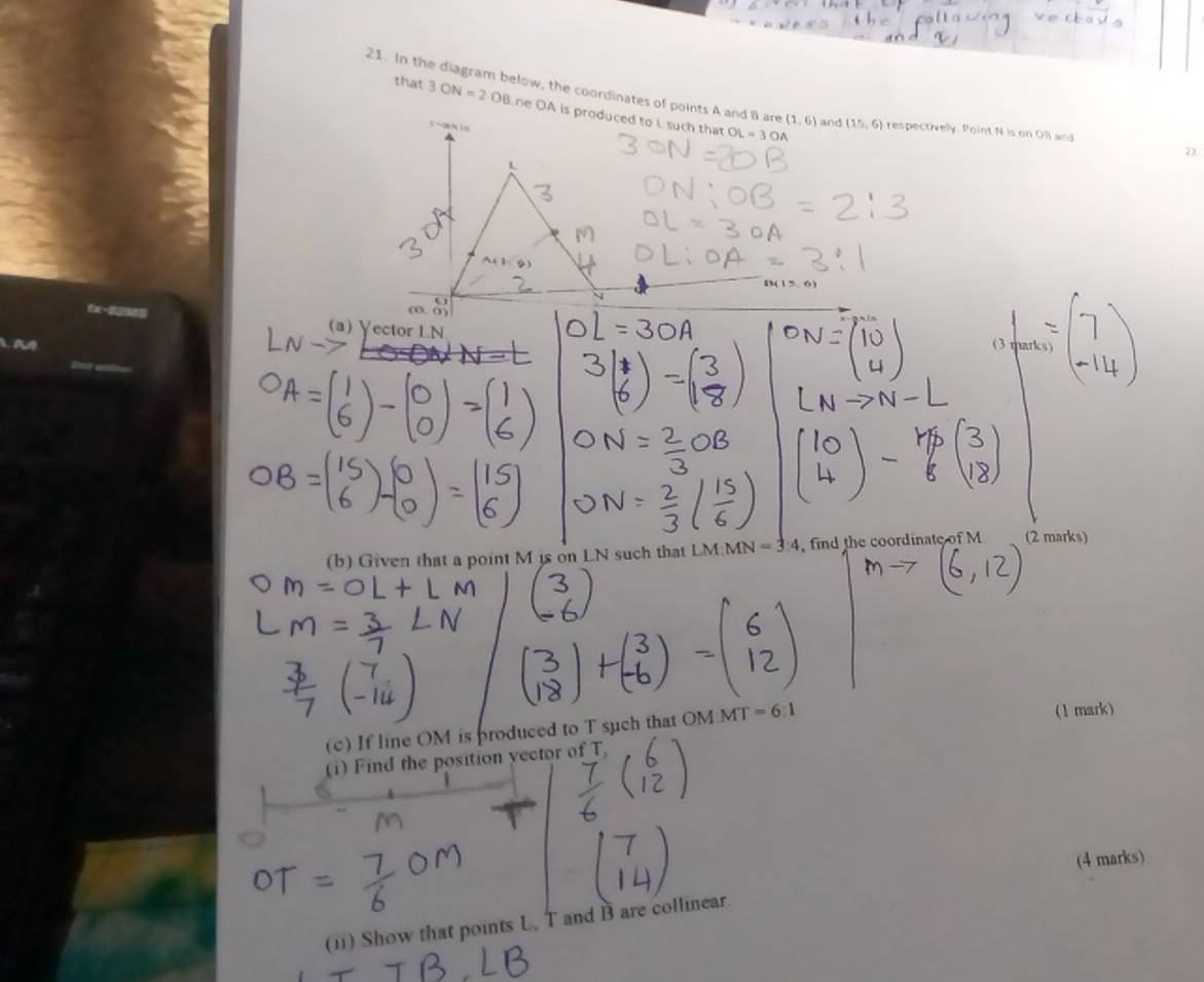 In the diagram below, the coordinates of points A and B are (1,6) and (15,6) respectively. Point N is on OB and 
that 3ON=2OB ne OA is produced to L such that
OL=3OA
2 
(a) Yector LN
(b) Given that a point M is on LN such that LM : M IN=3:4 , find the coordinate of M (2 marks) 
(c) If line OM is produced to T such that OM MT=6:1
(1 mark) 
(1)Find the position yector of T
(4 marks) 
(ii) Show that points L, T and B are collinear.