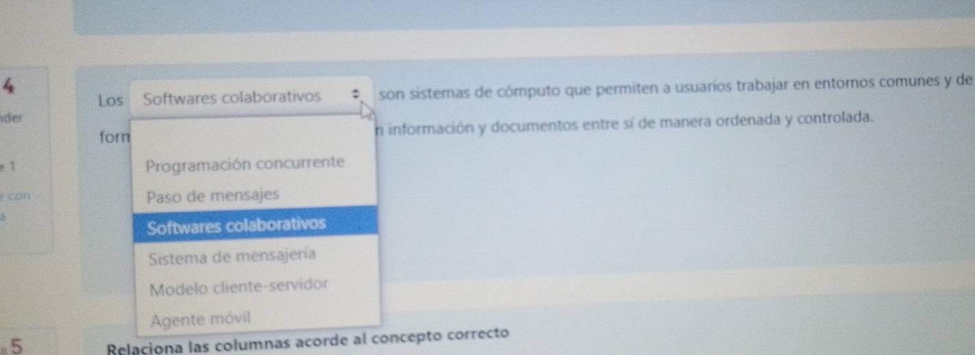 Los a Softwares colaborativos son sistemas de cómputo que permiten a usuarios trabajar en entornos comunes y de
der
forn n información y documentos entre sí de manera ordenada y controlada.
e 1 Programación concurrente
r con Paso de mensajes
Softwares colaborativos
Sistema de mensajería
Modelo cliente-servidor
Agente móvil
5
Relaciona las columnas acorde al concepto correcto