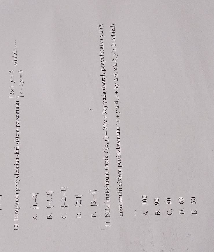 Himpunan penyelesaian dari sistem persamaan beginarrayl 2x+y=5 x-3y=6endarray. adalah …_
A.  1,-2
B.  -1,2
C.  -2,-1
D.  2,1
E.  3,-1
11. Nilai maksimum untuk f(x,y)=20x+30y pada daerah penyelesaian yang
memenuhi sistem pertidaksamaan : x+y≤ 4, x+3y≤ 6, x≥ 0, y≥ 0 adalah
.._
A. 100
B. 90
C. 80
D. 60
E. 50