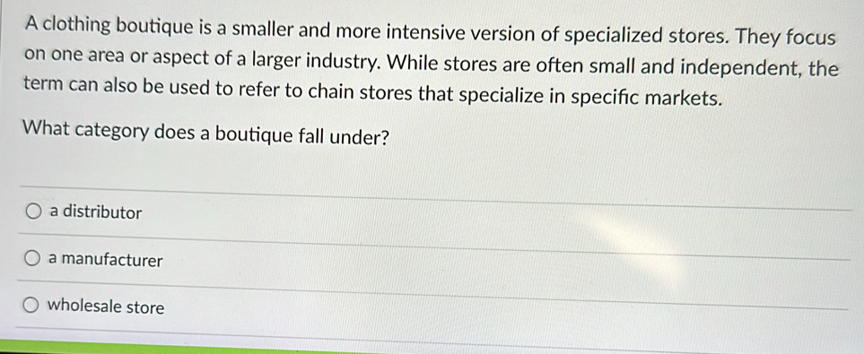 A clothing boutique is a smaller and more intensive version of specialized stores. They focus
on one area or aspect of a larger industry. While stores are often small and independent, the
term can also be used to refer to chain stores that specialize in specifc markets.
What category does a boutique fall under?
a distributor
a manufacturer
wholesale store