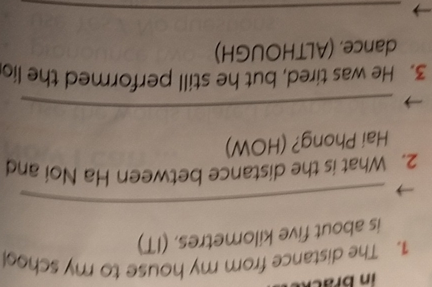 in brac 
1. The distance from my house to my school 
is about five kilometres. (IT) 
_ 
2. What is the distance between Ha Noi and 
Hai Phong? (HOW) 
_ 
3. He was tired, but he still performed the lio 
dance. (ALTHOUGH) 
_