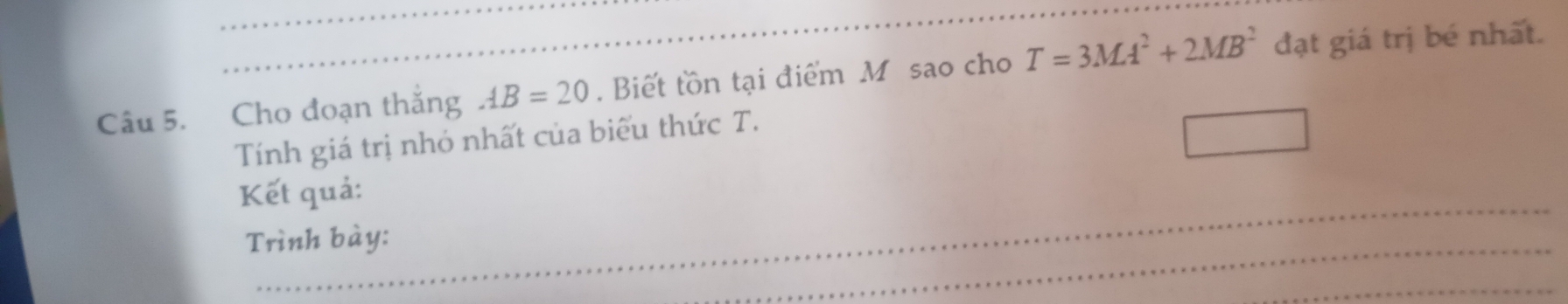 Cho đoạn thắng AB=20. Biết tồn tại điểm M sao cho T=3MA^2+2MB^2 đạt giá trị bé nhất. 
Tính giá trị nhỏ nhất của biểu thức T. 
Kết quả: 
Trình bày: