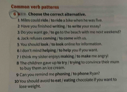 Common verb patterns 
6 === Choose the correct alternative. 
1 Miles could ride / to ride a bike when he was five. 
2 Have you finished writing / to write your essay? 
3 Do you want go / to go to the beach with me next weekend? 
4 Jack refuses coming / to come with us. 
5 You should look / to look online for information. 
6 I don't mind helping / to help you if you want. 
7 1 think my sister enjoys making / to make me angryl 
8 The children gave up to try / trying to convince their mum 
to buy them an ice cream. 
9 Can you remind me phoning / to phone Ryan? 
10 You should avoid to eat / eating chocolate if you want to 
lose weight.