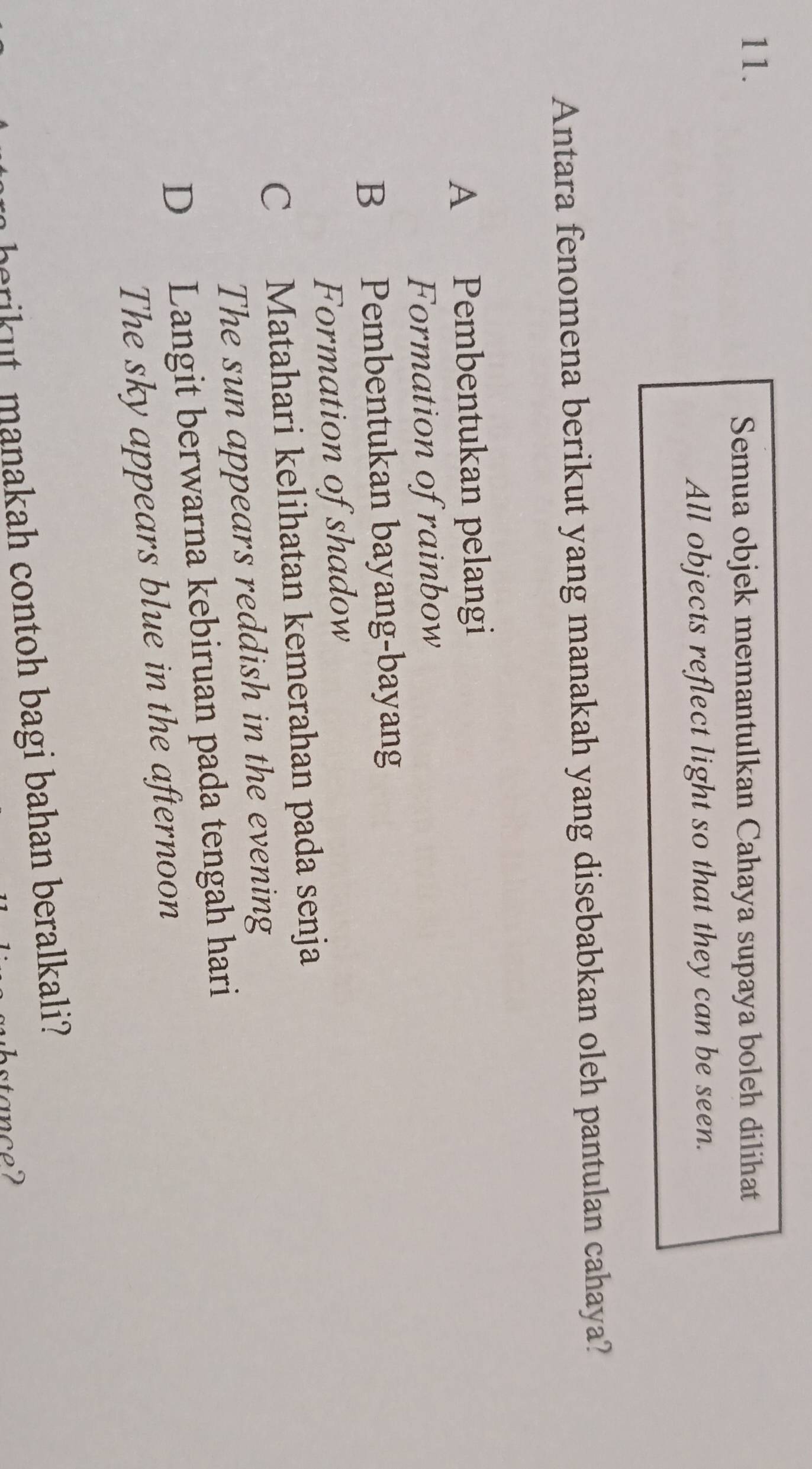 Semua objek memantulkan Cahaya supaya boleh dilihat
All objects reflect light so that they can be seen.
Antara fenomena berikut yang manakah yang disebabkan oleh pantulan cahaya?
A Pembentukan pelangi
Formation of rainbow
B Pembentukan bayang-bayang
Formation of shadow
C Matahari kelihatan kemerahan pada senja
The sun appears reddish in the evening
D Langit berwarna kebiruan pada tengah hari
The sky appears blue in the afternoon
herikut, manakah contoh bagi bahan beralkali?
stance?