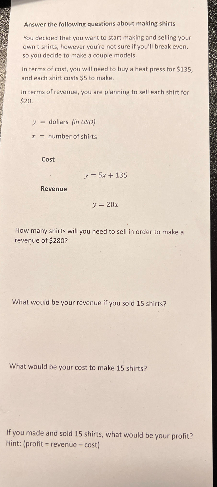 Answer the following questions about making shirts 
You decided that you want to start making and selling your 
own t-shirts, however you’re not sure if you’ll break even, 
so you decide to make a couple models. 
In terms of cost, you will need to buy a heat press for $135, 
and each shirt costs $5 to make. 
In terms of revenue, you are planning to sell each shirt for
$20.
y= dollars (in USD)
x= number of shirts 
Cost
y=5x+135
Revenue
y=20x
How many shirts will you need to sell in order to make a 
revenue of $280? 
What would be your revenue if you sold 15 shirts? 
What would be your cost to make 15 shirts? 
If you made and sold 15 shirts, what would be your profit? 
Hint: (profit = revenue - cost)