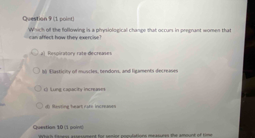 Which of the following is a physiological change that occurs in pregnant women that
can affect how they exercise?
a) Respiratory rate decreases
b) Elasticity of muscles, tendons, and ligaments decreases
c) Lung capacity increases
on d) Resting heart rate increases
Question 10 (1 point)
Which fitness assessment for senior populations measures the amount of time