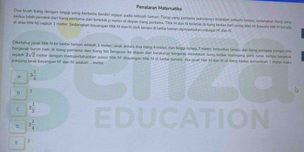 Penalaran Matematika
Dua buah tiang dengan tinggi yang berbeda berdiri sejajar pada sebuah taman. Tiang yang pertama puncaknya terdapat sebuah lampu, sedangkan tiang vang
kedua lebih pendek dari tiang pertama đan terletak p meter di depan tiang pertama. Titik M dan N terletak di tiang kedua dari ujung atas ke bawah titik M berada
di atas titik N) sejauh 1 meter. Sedangkan bayangan titik M dan N oleh lampu di lantai taman diproyeksikan sebagai M' dan N.
Diketahui jarak titik N ke lantai taman adalah 1 meter, jarak antara dua tiang 4 meter, dan tinggi lampu 7 meter, kemudian lampu dan tiang pertama (lampu bisa
bergerak turun naik di tiang pertama dan tiang bis bergeser ke depan dan belakang) bergerak mendekati tiang kedua sepanjang garis lurıs. lampu bergerak
sejauh 2sqrt(2) meter dengan mempertahankan posisi titik M'' (bayangan titik M di lantai taman). Jika jarak titik M dan N di tiāng kedua bertambah 1 meter maka
panjang jarak bayangan M' dan N' adalah ... meter.
A 3 1/4 
B 3
C 2 1/2 
D 2 1/4 

E 2