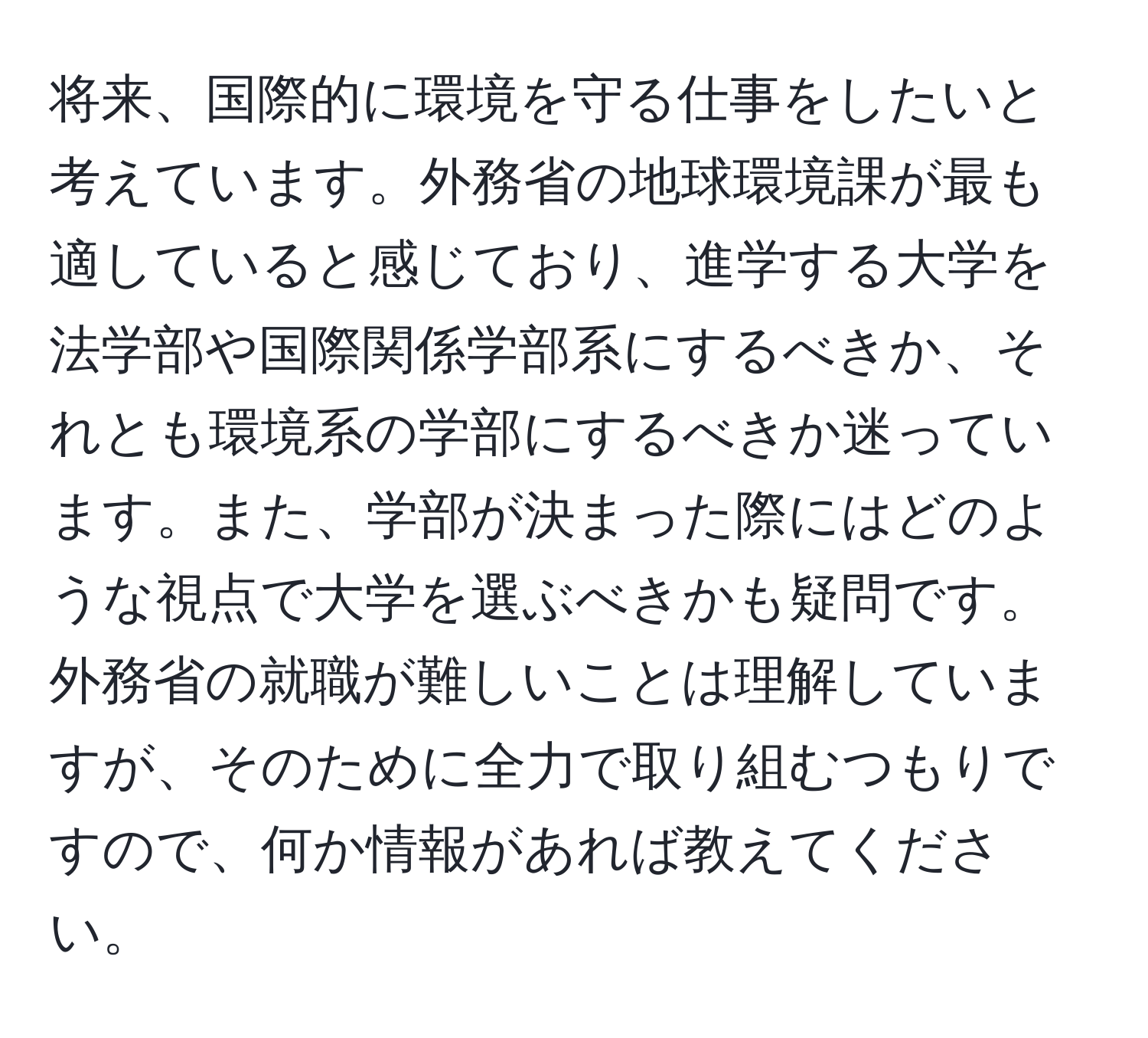 将来、国際的に環境を守る仕事をしたいと考えています。外務省の地球環境課が最も適していると感じており、進学する大学を法学部や国際関係学部系にするべきか、それとも環境系の学部にするべきか迷っています。また、学部が決まった際にはどのような視点で大学を選ぶべきかも疑問です。外務省の就職が難しいことは理解していますが、そのために全力で取り組むつもりですので、何か情報があれば教えてください。