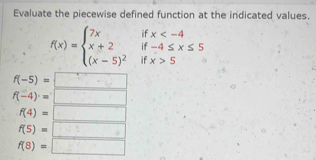 Evaluate the piecewise defined function at the indicated values.
if
if beginarrayr x
f(x)=beginarrayl 7x x+2 (x-5)^2endarray. if x>5
f(-5)=
f(-4)=
f(4)=
f(5)=
f(8)=