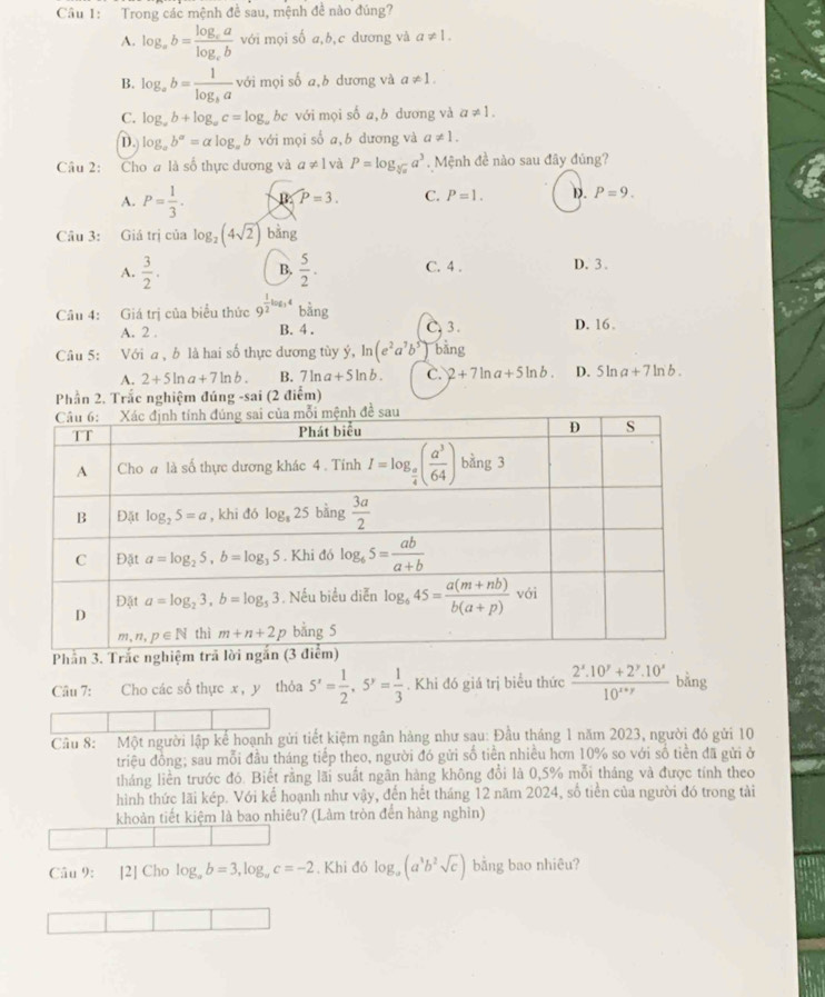 Trong các mệnh đề sau, mệnh đề nào đúng?
A. log _ab=frac log _calog _cb với mọi số a,b,c dương và a!= 1.
B. log _ab=frac 1log _ba với mọi số a,b dương và a!= 1.
C. log _ab+log _ac=log _a bc với mọi số a,b dương và a!= 1.
D. log _ab^a=alog _ab với mọi số a, b dương và a!= 1.
Câu 2: Cho a là số thực dương và a!= 1 và P=log _sqrt[3](a)a^3.  Mệnh đề nào sau đây đúng?
A. P= 1/3 . B P=3. C. P=1. D. P=9.
Câu 3: Giá trị của log _2(4sqrt(2)) bằng
A.  3/2 .  5/2 . C. 4 . D. 3 .
B.
Câu 4: Giá trị của biểu thức 9^(frac 1)2log _34 bằng
A. 2 B. 4 . C. 3 . D. 16.
Câu 5: Với a , b là hai số thực dương tùy ý, 1 (e^2a^7b^5) bàng
A. 2+5ln a+7ln b. B. 7ln a+5ln b. C. 2+7ln a+5ln b. D. 5ln a+7ln b.
Phần 2. Trắc nghiệm đúng -sai (2 điểm)
Câu 7: :Cho các số thực x , y  thỏa 5^x= 1/2 ,5^y= 1/3 . Khi đó giá trị biểu thức  (2^x.10^y+2^y.10^x)/10^(x+y)  bǎng
Câầu 8:  Một người lập kể hoạnh gửi tiết kiệm ngân hàng như sau: Đầu tháng 1 năm 2023, người đó gửi 10
triệu đồng; sau mỗi đầu tháng tiếp theo, người đó gửi số tiền nhiều hơn 10% so với số tiền đã gửi ở
tháng liền trước đó. Biết rằng lãi suất ngân hàng không đổi là 0,5% mỗi tháng và được tính theo
hình thức lãi kép. Với kể hoạnh như vậy, đến hết tháng 12 năm 2024, số tiền của người đó trong tảài
khoản tiết kiệm là bao nhiêu? (Làm tròn đến hàng nghìn)
Câu 9: [2] Cho log _ab=3,log _ac=-2. Khi đó log _a(a^3b^2sqrt(c)) bằng bao nhiêu?