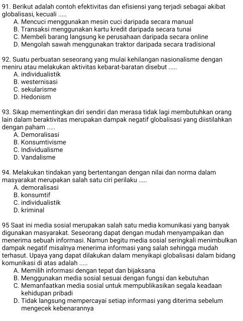 Berikut adalah contoh efektivitas dan efisiensi yang terjadi sebagai akibat
globalisasi, kecuali .....
A. Mencuci menggunakan mesin cuci daripada secara manual
B. Transaksi menggunakan kartu kredit daripada secara tunai
C. Membeli barang langsung ke perusahaan daripada secara online
D. Mengolah sawah menggunakan traktor daripada secara tradisional
92. Suatu perbuatan seseorang yang mulai kehilangan nasionalisme dengan
meniru atau melakukan aktivitas kebarat-baratan disebut .....
A. individualistik
B. westernisasi
C. sekularisme
D. Hedonism
93. Sikap mementingkan diri sendiri dan merasa tidak lagi membutuhkan orang
lain dalam beraktivitas merupakan dampak negatif globalisasi yang diistilahkan
dengan paham .....
A. Demoralisasi
B. Konsumtivisme
C. Individualisme
D. Vandalisme
94. Melakukan tindakan yang bertentangan dengan nilai dan norma dalam
masyarakat merupakan salah satu ciri perilaku .....
A. demoralisasi
B. konsumtif
C. individualistik
D. kriminal
95 Saat ini media sosial merupakan salah satu media komunikasi yang banyak
digunakan masyarakat. Seseorang dapat dengan mudah menyampaikan dan
menerima sebuah informasi. Namun begitu media sosial seringkali menimbulkan
dampak negatif misalnya menerima informasi yang salah sehingga mudah
terhasut. Upaya yang dapat dilakukan dalam menyikapi globalisasi dalam bidang
komunikasi di atas adalah .....
A. Memilih informasi dengan tepat dan bijaksana
B. Menggunakan media sosial sesuai dengan fungsi dan kebutuhan
C. Memanfaatkan media sosial untuk mempublikasikan segala keadaan
kehidupan pribadi
D. Tidak langsung mempercayai setiap informasi yang diterima sebelum
mengecek kebenarannya