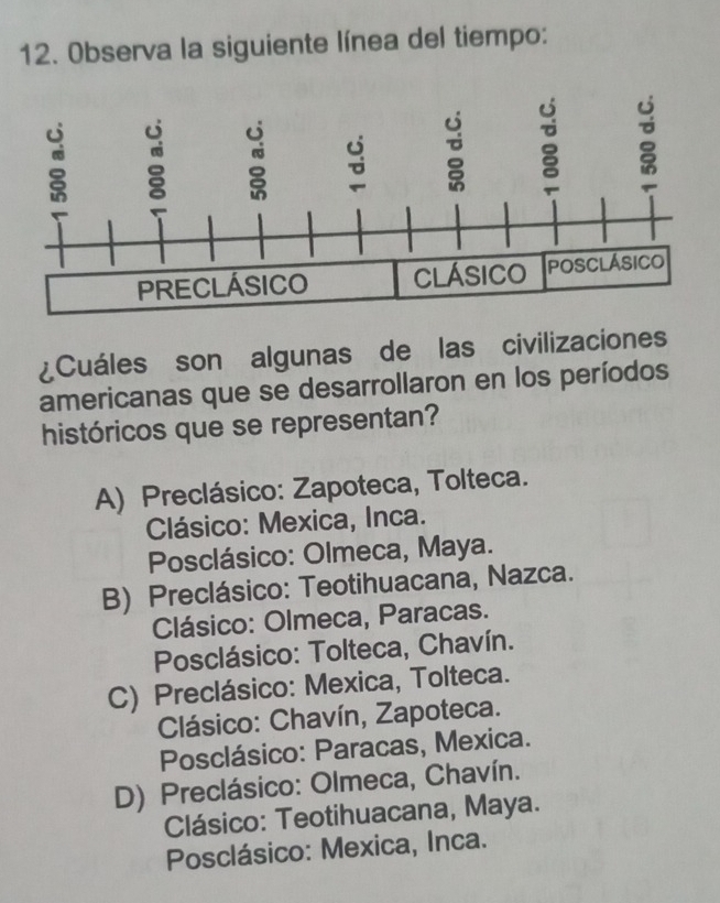 Observa la siguiente línea del tiempo:
¿Cuáles son algunas de las civilizaciones
americanas que se desarrollaron en los períodos
históricos que se representan?
A) Preclásico: Zapoteca, Tolteca.
Clásico: Mexica, Inca.
Posclásico: Olmeca, Maya.
B) Preclásico: Teotihuacana, Nazca.
Clásico: Olmeca, Paracas.
Posclásico: Tolteca, Chavín.
C) Preclásico: Mexica, Tolteca.
* Clásico: Chavín, Zapoteca.
Posclásico: Paracas, Mexica.
D) Preclásico: Olmeca, Chavín.
Clásico: Teotihuacana, Maya.
Posclásico: Mexica, Inca.