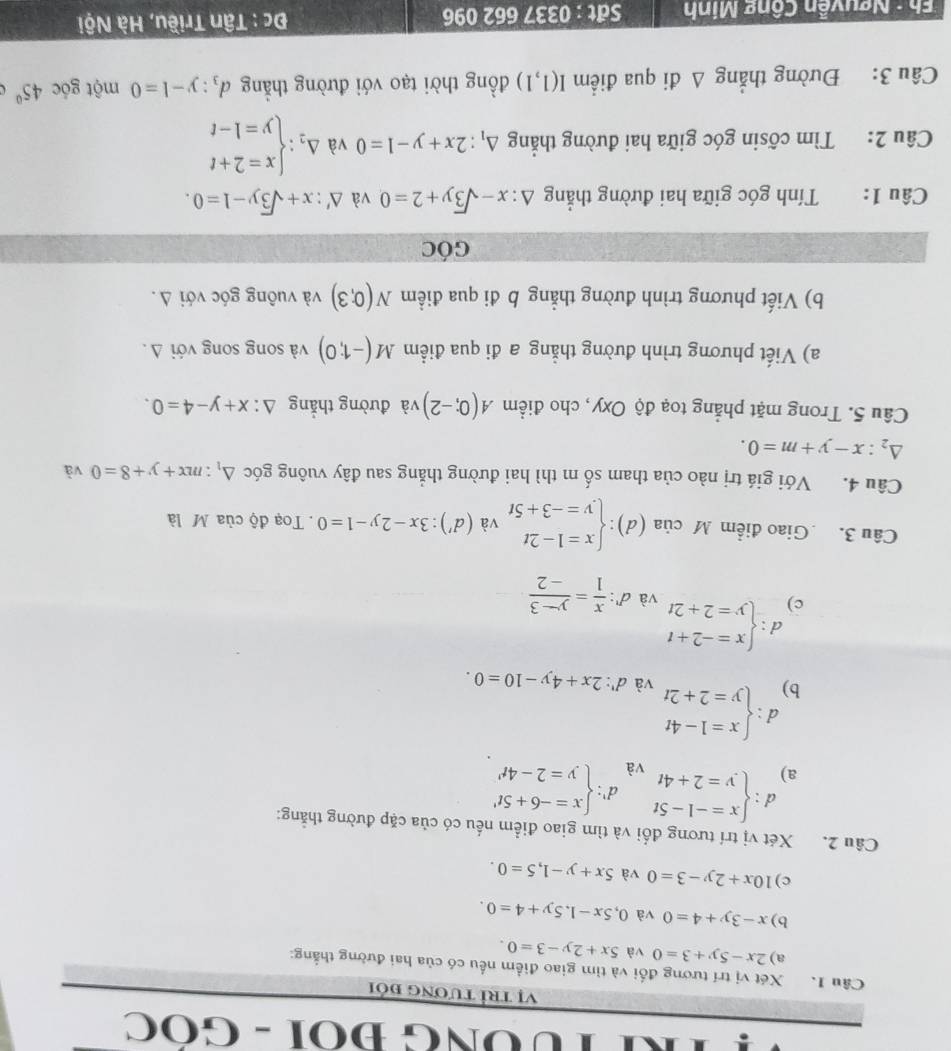 TUÔNG ĐOI - GOC
Vị trì tương đói
Câu 1. Xét vị trí tương đối và tìm giao điểm nếu có của hai đường thắng:
a) 2x-5y+3=0 và 5x+2y-3=0.
b) x-3y+4=0 và 0,5x-1,5y+4=0.
c) 10x+2y-3=0 và 5x+y-1,5=0.
Câu 2. Xét vị trí tương đổi và tìm giao điểm nếu có của cặp đường thẳng:
a) d:beginarrayl x=-1-5t y=2+4tendarray. d' beginarrayl x=-6+5t' y=2-4t'endarray.
và
b) d:beginarrayl x=1-4t y=2+2tendarray.
và d':2x+4y-10=0.
d :
c) beginarrayl x=-2+t y=2+2tendarray.
và d^n: x/1 = (y-3)/-2 
Câu 3. Giao điểm M cia(d):beginarrayl x=1-2t y=-3+5tendarray. và (d'):3x-2y-1=0.  Toạ độ của M là
Câu 4. Với giá trị nào của tham số m thì hai đường thẳng sau đây vuông góc △ _1:mx+y+8=0 và
△ _2:x-y+m=0.
Câu 5. Trong mặt phẳng toạ độ Oxy, cho điểm A(0;-2) và đường thắng △ :x+y-4=0.
a) Viết phương trình đường thẳng a đi qua điểm M(-1;0) và song song với Δ .
b) Viết phương trình đường thẳng b đi qua điểm N(0;3) và vuông góc với Δ.
GÓC
Câu 1: Tính góc giữa hai đường thắng △ :x-sqrt(3)y+2=0 và △ ':x+sqrt(3)y-1=0.
Câu 2: Tìm cốsin góc giữa hai đường thẳng △ _1:2x+y-1=0 và Delta _2:beginarrayl x=2+t y=1-tendarray.
Câu 3: Đường thẳng Δ đi qua điểm I(1,1) đồng thời tạo với đường thẳng d_3:y-1=0 một gốc 45°
Eh : Nguyễn Công Minh Sät : 0337 662 096  Đc : Tân Triều, Hà Nội