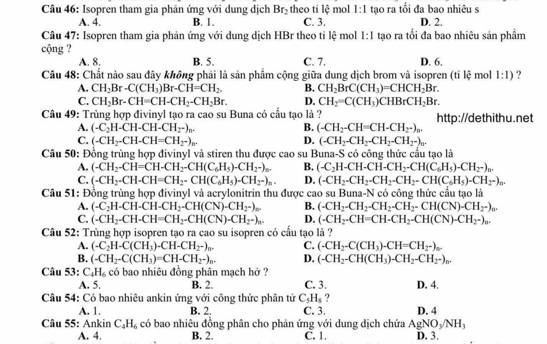 Isopren tham gia phản ứng với dung dịch Br_2 theo tỉ lệ mol 1:1 tạo ra tối đa bao nhiêu s
A. 4. B. 1. C. 3. D. 2.
Câu 47: Isopren tham gia phản ứng với dung dịch HBr theo tỉ lệ mol 1:1 tạo ra tối đa bao nhiêu sản phẩm
cộng ?
A. 8. B. 5. C. 7. D. 6.
Câu 48: Chất nào sau đây không phải là sản phẩm cộng giữa dung dịch brom và isopren (tỉ lệ mol 1:1) ?
A. CH_2Br-C(CH_3)Br-CH=CH_2. B. CH_2BrC(CH_3)=CHCH_2Br.
C. CH_2Br-CH=CH-CH_2-CH_2Br. D. CH_2=C(CH_3)CHBrCH_2Br.
Câu 49: Trùng hợp đivinyl tạo ra cao su Buna có cấu tạo là ? http://dethithu.net
A. (-C_2H-CH-CH-CH_2-)_n. B. (-CH_2-CH=CH-CH_2-)_n.
C. (-CH_2-CH-CH=CH_2-)_n. D. (-CH_2-CH_2-CH_2-CH_2-)_n.
Câu 50: Đồng trùng hợp đivinyl và stiren thu được cao su Buna-S có công thức cầu tạo là
A. (-CH_2-CH=CH-CH_2-CH(C_6H_5)-CH_2-)_n. B. (-C_2H-CH-CH-CH_2-CH(C_6H_5)-CH_2-)_n.
C. (-CH_2-CH-CH=CH_2-CH(C_6H_5)-CH_2-)_n. D. (-CH_2-CH_2-CH_2-CH_2-CH(C_6H_5)-CH_2-)_n.
Câu 51: Đồng trùng hợp đivinyl và acrylonitrin thu được cao su Buna-N có công thức cấu tạo là
A. (-C_2H-CH-CH-CH_2-CH(CN)-CH_2-)_n. B. (-CH_2-CH_2-CH_2-CH_2-CH(CN)-CH_2-)_n.
C. (-CH_2-CH-CH=CH_2-CH(CN)-CH_2-)_n. D. (-CH_2-CH=CH-CH_2-CH(CN)-CH_2-)_n.
Câu 52: Trùng hợp isopren tạo ra cao su isopren có cấu tạo là ?
A. (-C_2H-C(CH_3)-CH-CH_2-)_n. C. (-CH_2-C(CH_3)-CH=CH_2-)_n.
B. (-CH_2-C(CH_3)=CH-CH_2-)_n. D. (-CH_2-CH(CH_3)-CH_2-CH_2-)_n.
Câu 53: C_4H_6 có bao nhiêu đồng phân mạch hở ?
A. 5. B. 2. C. 3. D. 4.
Câu 54: Có bao nhiêu ankin ứng với công thức phân tử C_5H_8 ?
A. 1. B. 2. C. 3. D. 4
Câu 55: Ankin C_4H_6 có bao nhiêu đồng phân cho phản ứng với dung dịch chứa AgNO_3/NH_3
A. 4. B. 2. C. 1. D. 3.