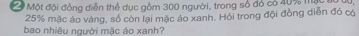 Một đội đồng diễn thể dục gồm 300 người, trong số đó có 40% mạc độ d0,
25% mặc áo vàng, số còn lại mặc áo xanh. Hỏi trong đội đồng diễn đó có 
bao nhiêu người mặc áo xanh?