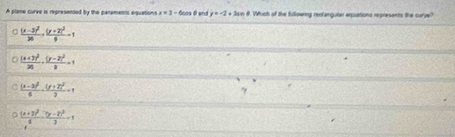 A plane curve is represented by the parametric equations x=3-6cos θ and y=-2+3sin θ. Which of the following reclanguter expations represents the curve?
frac (x-3)^236+frac (y+2)^29-1
frac (x+3)^226-frac (y-2)^29=1
frac (x-3)^26-frac (y+2)^23=1
frac (x+3)^26· frac (y-2)^23=1